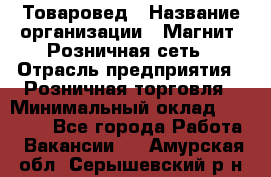 Товаровед › Название организации ­ Магнит, Розничная сеть › Отрасль предприятия ­ Розничная торговля › Минимальный оклад ­ 27 500 - Все города Работа » Вакансии   . Амурская обл.,Серышевский р-н